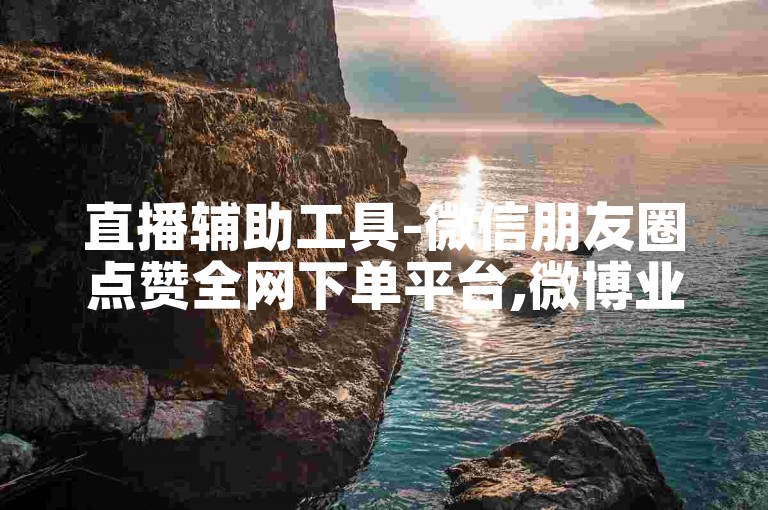 直播辅助工具-微信朋友圈点赞全网下单平台,微博业务购买
