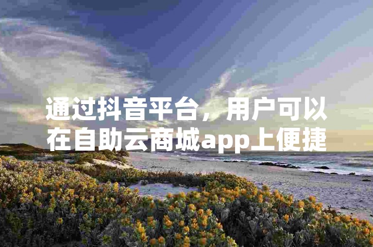 通过抖音平台，用户可以在自助云商城app上便捷地完成下单操作，享受卡盟dy提供的在线自助下单服务。
