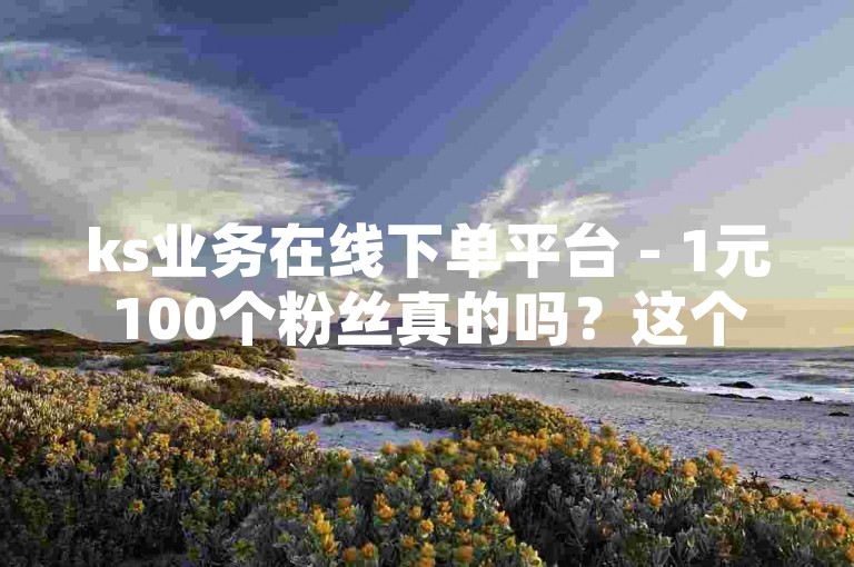 ks业务在线下单平台 - 1元100个粉丝真的吗？这个句子询问了关于一个在线下单平台的服务价格，即1元可以购买100个粉丝。