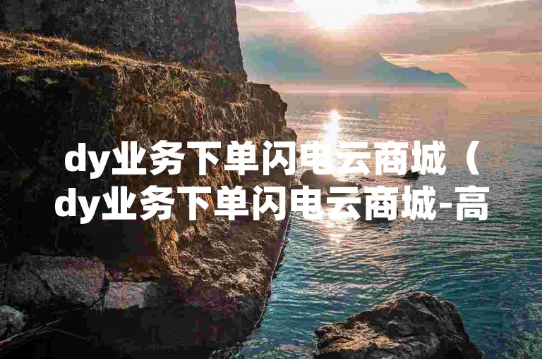 dy业务下单闪电云商城（dy业务下单闪电云商城-高效购物新体验）