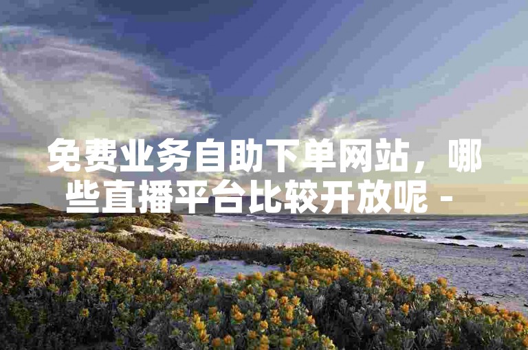免费业务自助下单网站，哪些直播平台比较开放呢 - 抖音作品点赞秒单 - 拼多多怎么做才有流量。