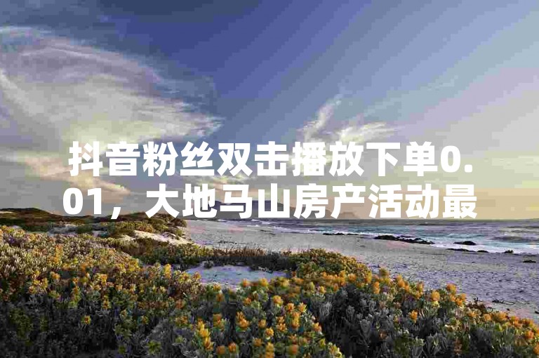 抖音粉丝双击播放下单0.01，大地马山房产活动最新揭秘，仅需0.01元即可订购大地马山房产，抖音粉丝双击即播放！2024必学。