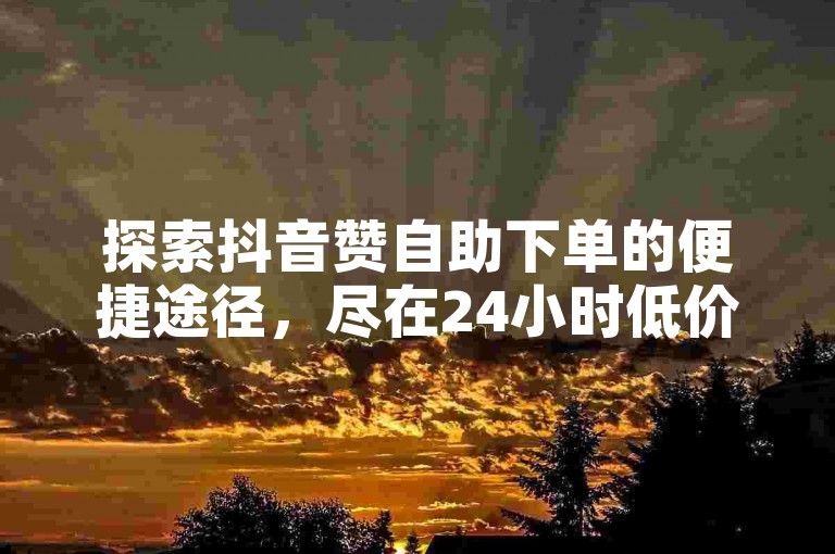 探索抖音赞自助下单的便捷途径，尽在24小时低价业务平台。