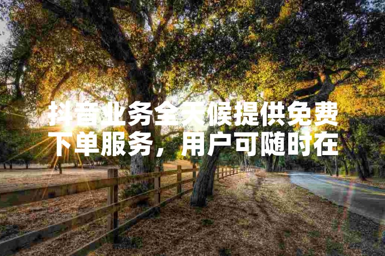 抖音业务全天候提供免费下单服务，用户可随时在平台上轻松下单。
