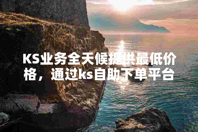 KS业务全天候提供最低价格，通过ks自助下单平台网站享受低价优惠。