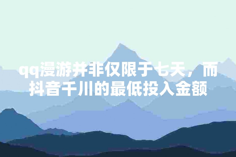 qq漫游并非仅限于七天，而抖音千川的最低投入金额则需根据具体情况而定。