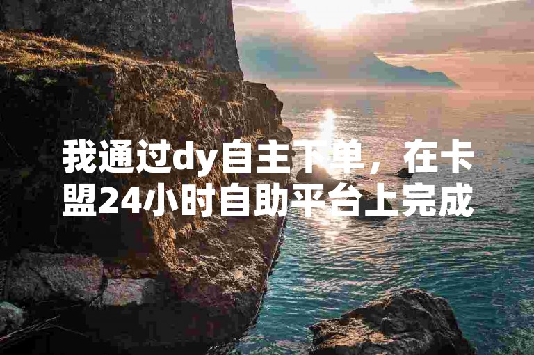 我通过dy自主下单，在卡盟24小时自助平台上完成了交易。