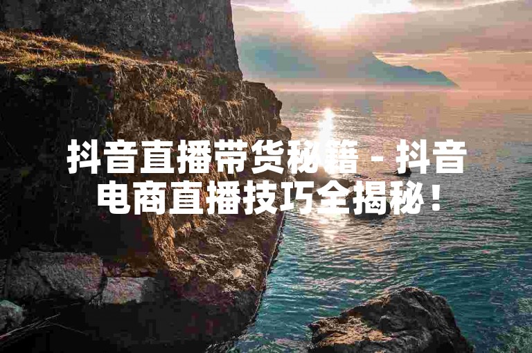 抖音直播带货秘籍 - 抖音电商直播技巧全揭秘！