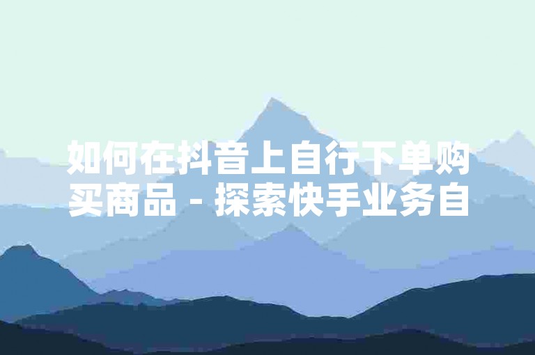 如何在抖音上自行下单购买商品 - 探索快手业务自助下单的自动化脚本。