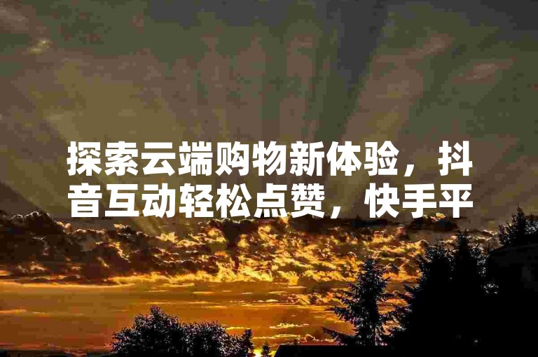 探索云端购物新体验，抖音互动轻松点赞，快手平台助力内容热度飙升。
