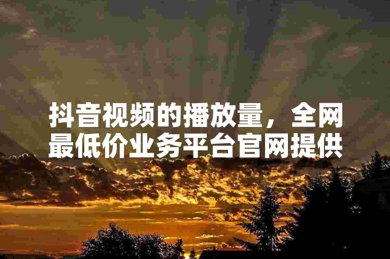 抖音视频的播放量，全网最低价业务平台官网提供0.01积分需要多少人助力，QQ名片一元10万赞。