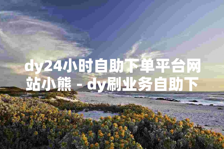dy24小时自助下单平台网站小熊 - dy刷业务自助下单平台10个赞