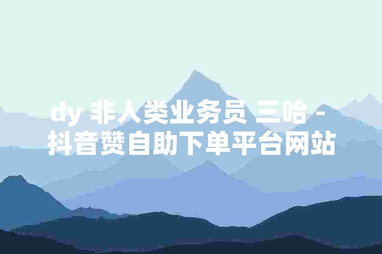 dy 非人类业务员 三哈 - 抖音赞自助下单平台网站，安全高效。