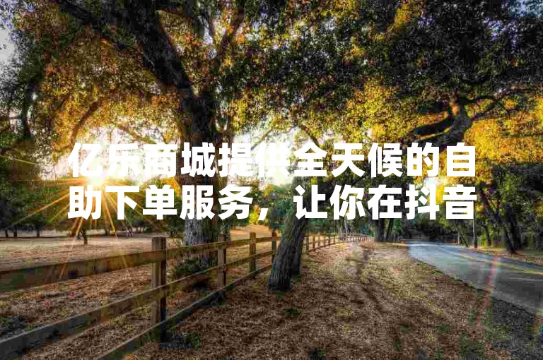 亿乐商城提供全天候的自助下单服务，让你在抖音上随时选购心仪商品。