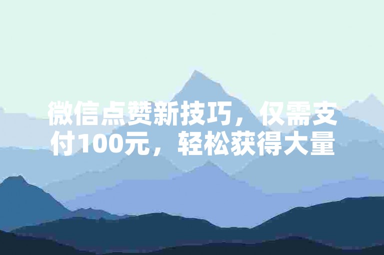 微信点赞新技巧，仅需支付100元，轻松获得大量点赞！2025年必备技能。