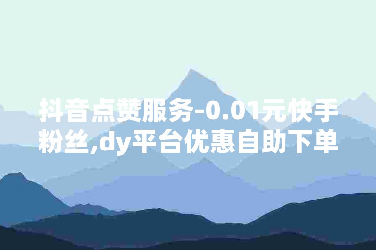 抖音点赞服务-0.01元快手粉丝,dy平台优惠自助下单系统。