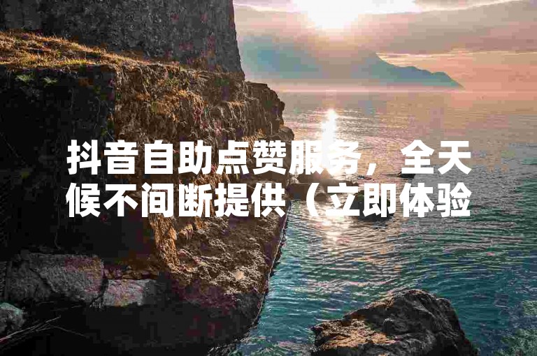 抖音自助点赞服务，全天候不间断提供（立即体验！抖音自助点赞平台，随时为您加速）