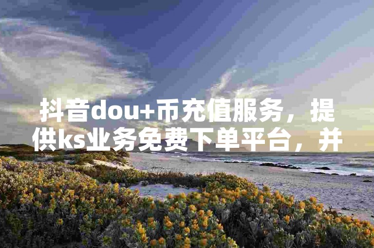 抖音dou+币充值服务，提供ks业务免费下单平台，并出售自媒体账号。