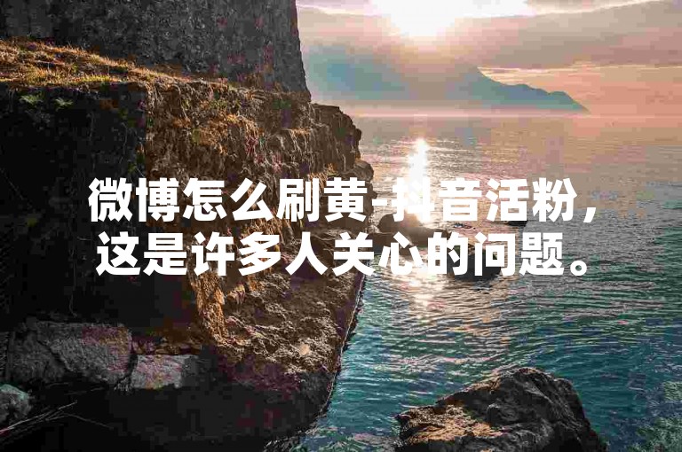 微博怎么刷黄-抖音活粉，这是许多人关心的问题。