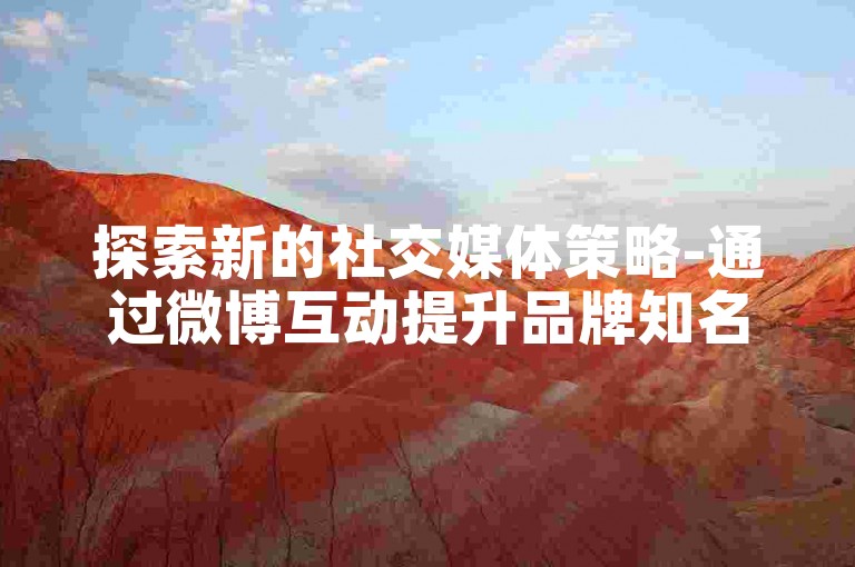 探索新的社交媒体策略-通过微博互动提升品牌知名度和吸引潜在客户关注