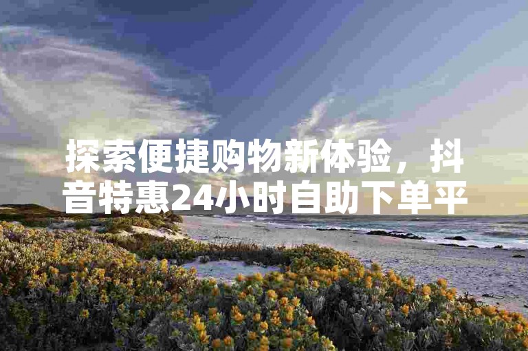 探索便捷购物新体验，抖音特惠24小时自助下单平台，卡盟精选优惠随时享。