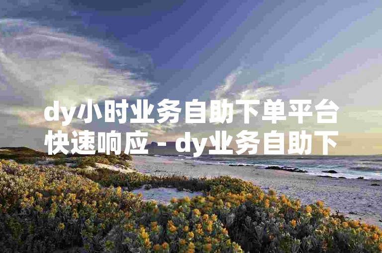 dy小时业务自助下单平台快速响应 - dy业务自助下单网站最优惠