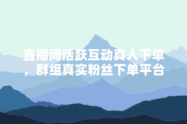 直播间活跃互动真人下单，群组真实粉丝下单平台。