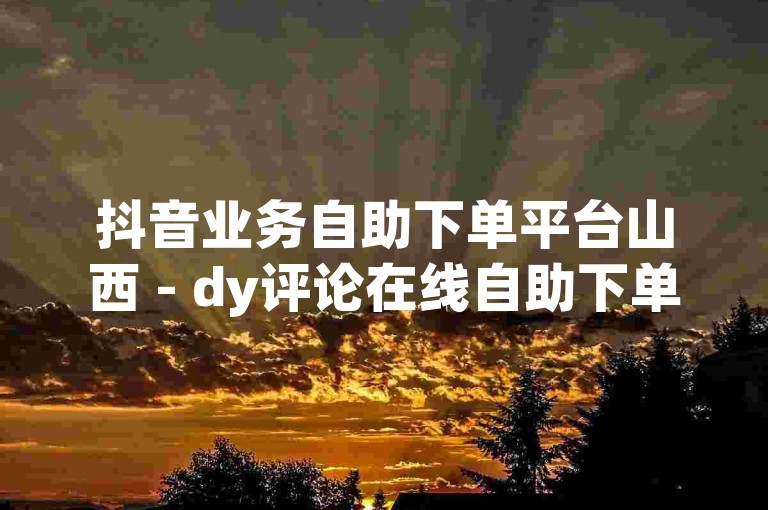抖音业务自助下单平台山西 - dy评论在线自助下单，为您提供便捷的服务体验。