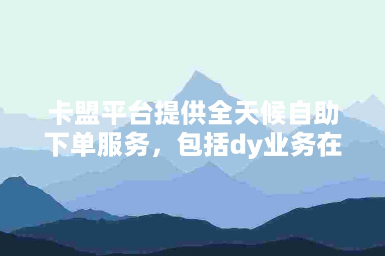 卡盟平台提供全天候自助下单服务，包括dy业务在内的多种自助下单软件。