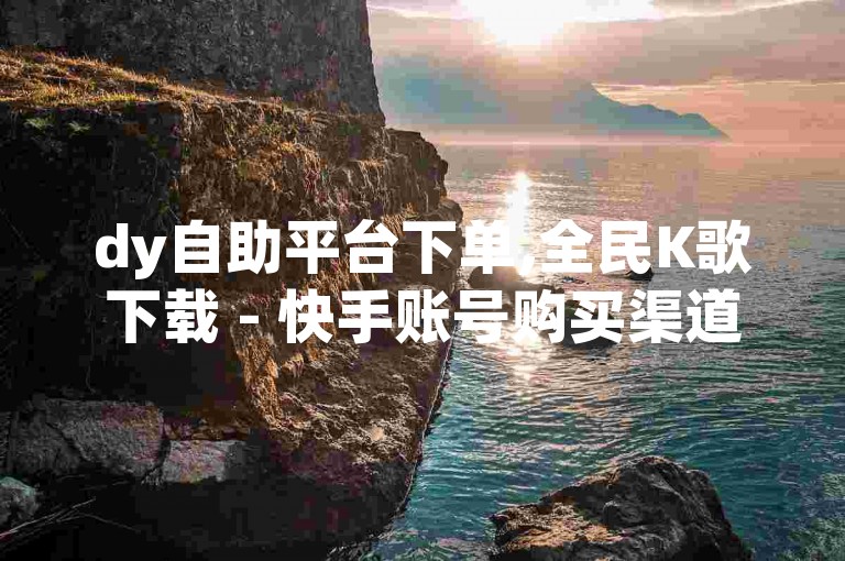 dy自助平台下单,全民K歌下载 - 快手账号购买渠道 - 自助下单小程序
