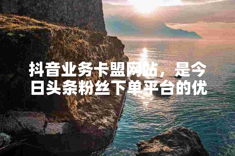抖音业务卡盟网站，是今日头条粉丝下单平台的优质之选。