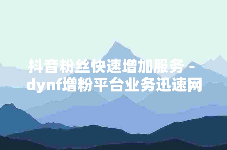抖音粉丝快速增加服务 - dynf增粉平台业务迅速网优惠