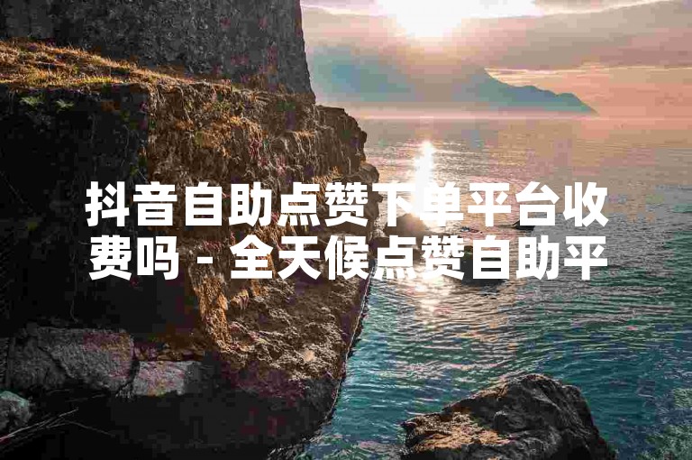 抖音自助点赞下单平台收费吗 - 全天候点赞自助平台