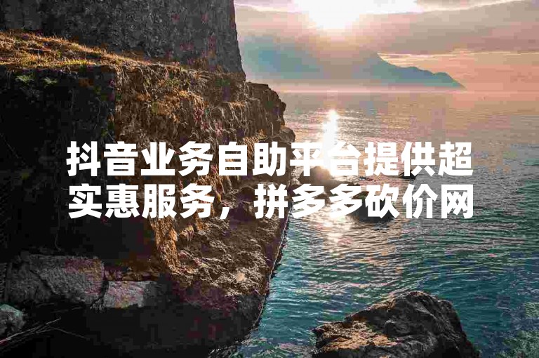 抖音业务自助平台提供超实惠服务，拼多多砍价网站助力购物更省钱。