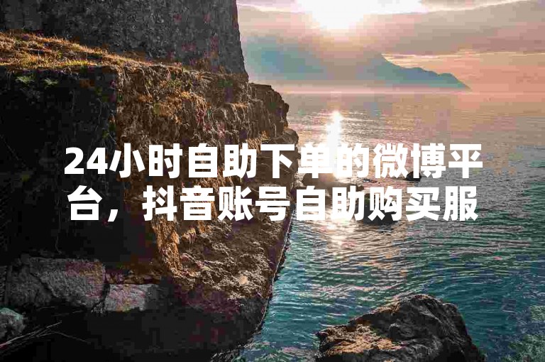 24小时自助下单的微博平台，抖音账号自助购买服务。