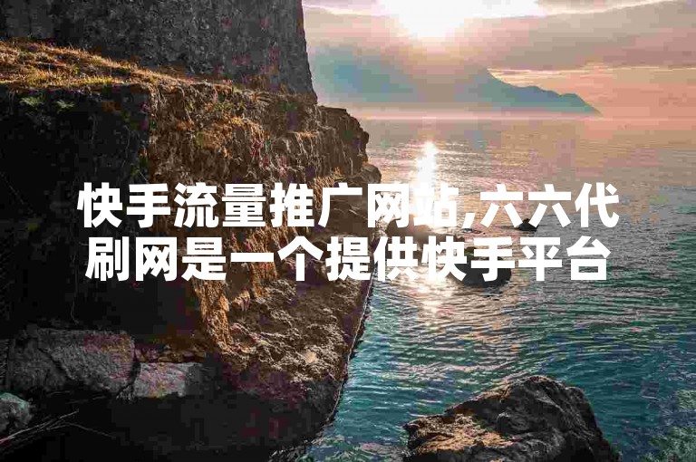 快手流量推广网站,六六代刷网是一个提供快手平台流量增长服务的专业网站。