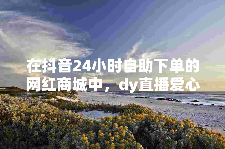 在抖音24小时自助下单的网红商城中，dy直播爱心点亮服务正等待您的光临。
