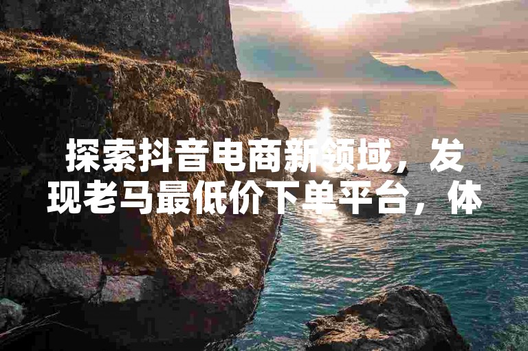 探索抖音电商新领域，发现老马最低价下单平台，体验网红助手商城的专属优惠，免费获取抖音业务增长秘籍，成为ks网红不再是梦。