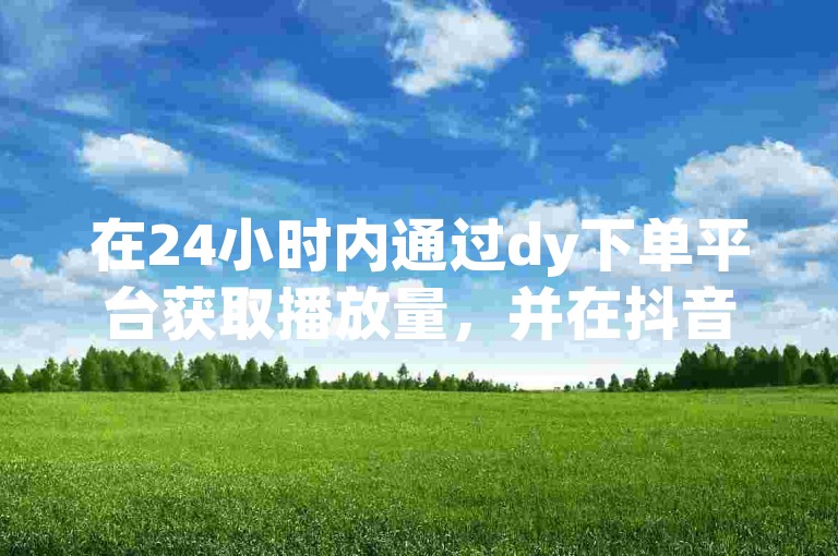 在24小时内通过dy下单平台获取播放量，并在抖音上免费吸引10000粉丝。
