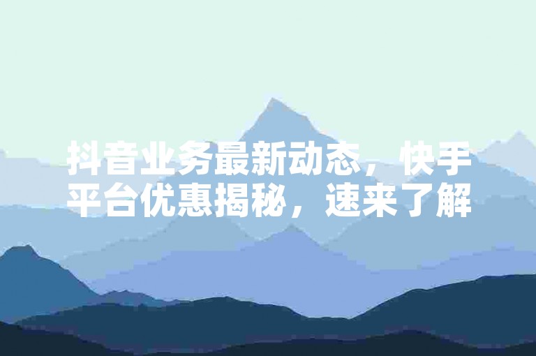 抖音业务最新动态，快手平台优惠揭秘，速来了解！