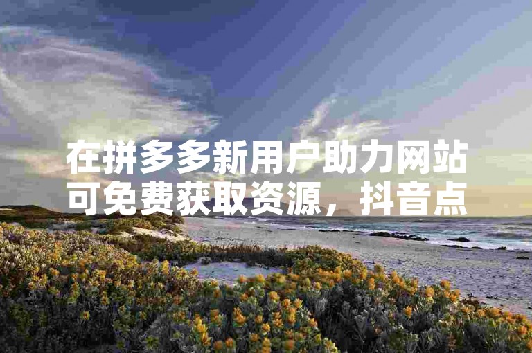 在拼多多新用户助力网站可免费获取资源，抖音点赞能设隐私。