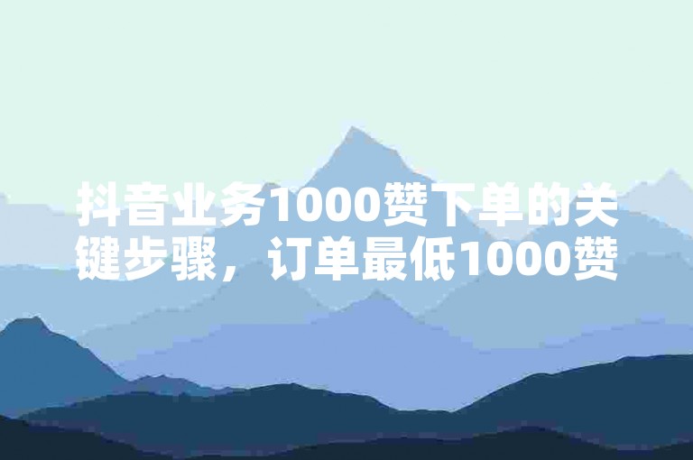 抖音业务1000赞下单的关键步骤，订单最低1000赞，即刻购买！新手必看！