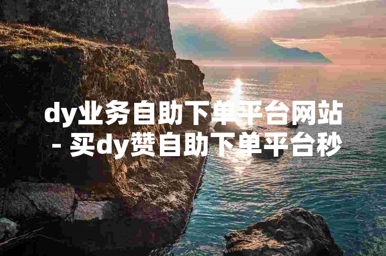dy业务自助下单平台网站 - 买dy赞自助下单平台秒到网站