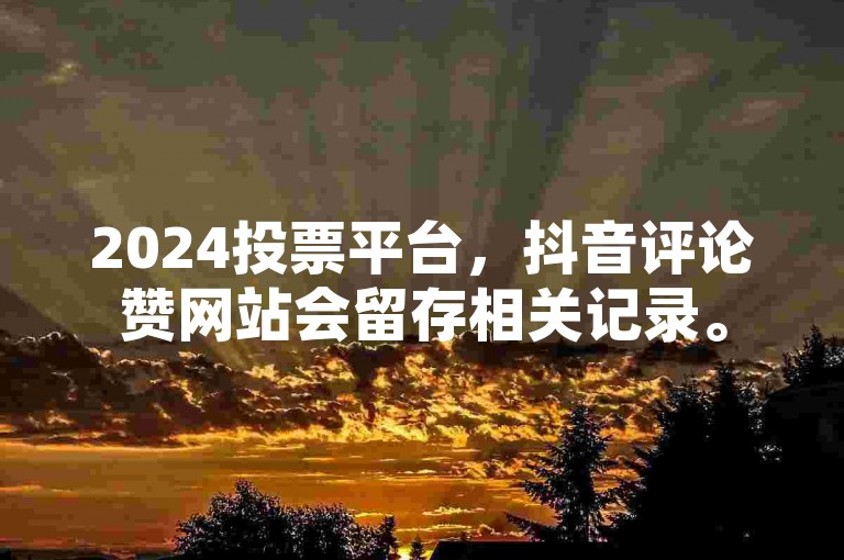2024投票平台，抖音评论赞网站会留存相关记录。