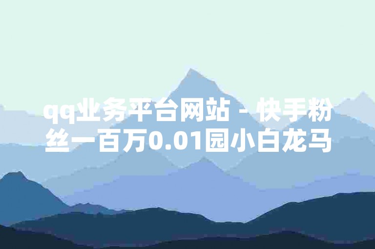 qq业务平台网站 - 快手粉丝一百万0.01园小白龙马山肥大地房产装修网站