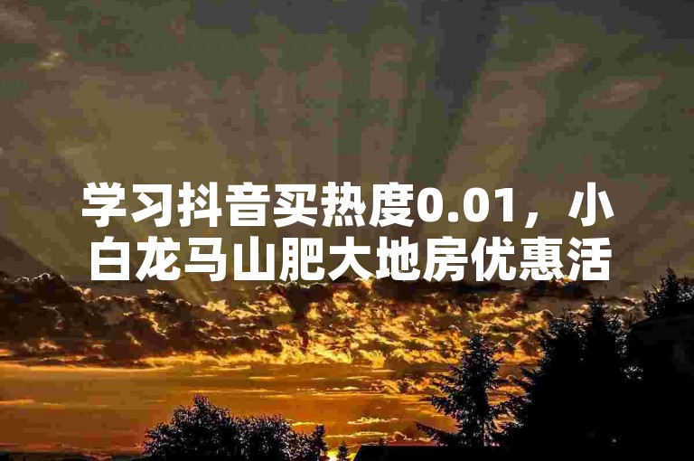 学习抖音买热度0.01，小白龙马山肥大地房优惠活动详情。