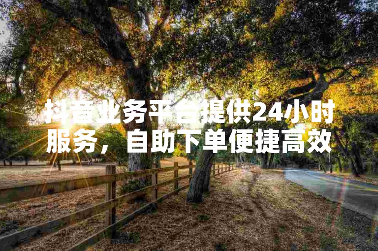 抖音业务平台提供24小时服务，自助下单便捷高效。