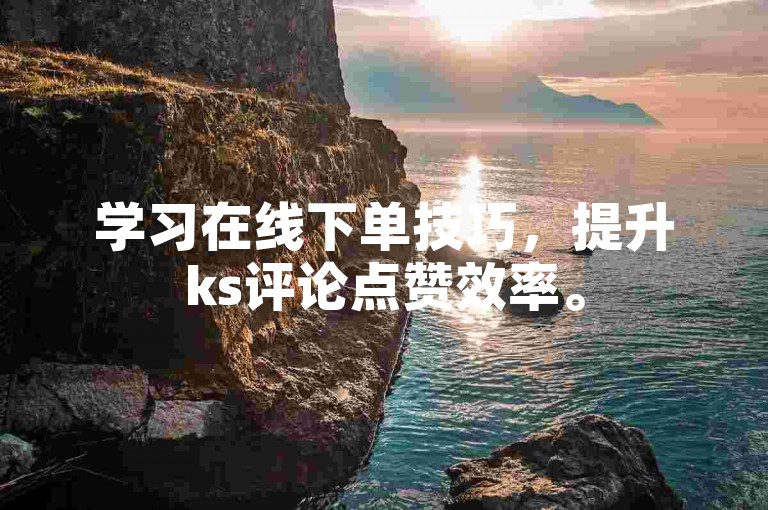 学习在线下单技巧，提升ks评论点赞效率。