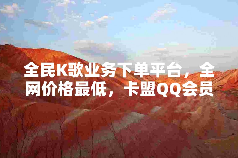 全民K歌业务下单平台，全网价格最低，卡盟QQ会员终身服务。