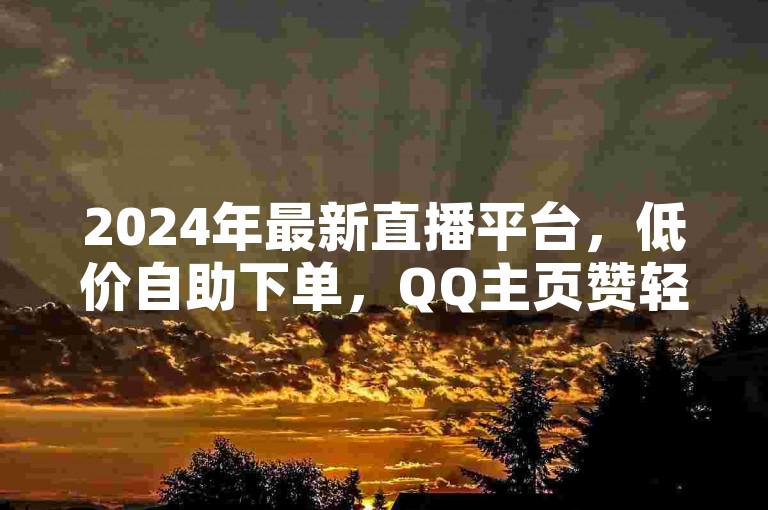 2024年最新直播平台，低价自助下单，QQ主页赞轻松获取。